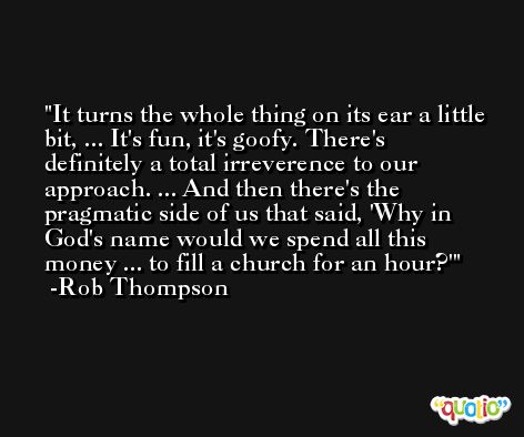 It turns the whole thing on its ear a little bit, ... It's fun, it's goofy. There's definitely a total irreverence to our approach. ... And then there's the pragmatic side of us that said, 'Why in God's name would we spend all this money ... to fill a church for an hour?' -Rob Thompson