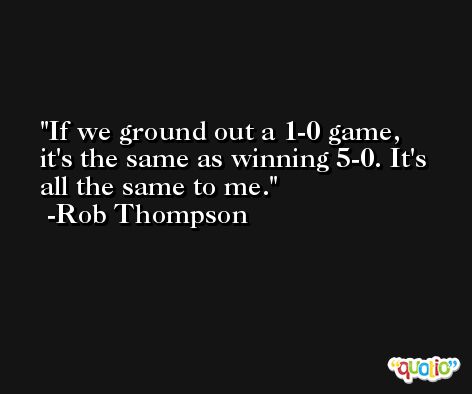 If we ground out a 1-0 game, it's the same as winning 5-0. It's all the same to me. -Rob Thompson