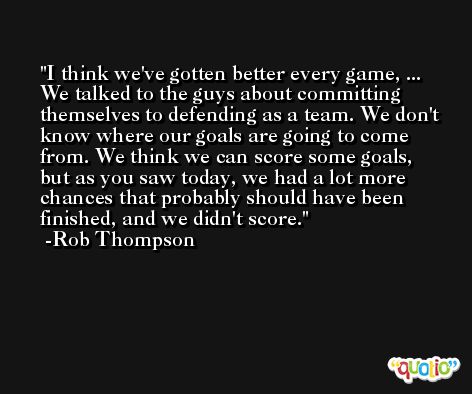 I think we've gotten better every game, ... We talked to the guys about committing themselves to defending as a team. We don't know where our goals are going to come from. We think we can score some goals, but as you saw today, we had a lot more chances that probably should have been finished, and we didn't score. -Rob Thompson