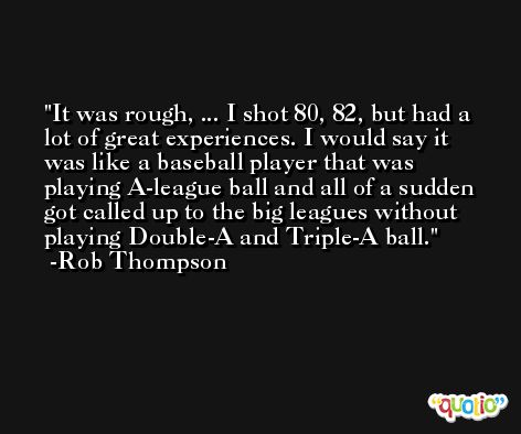 It was rough, ... I shot 80, 82, but had a lot of great experiences. I would say it was like a baseball player that was playing A-league ball and all of a sudden got called up to the big leagues without playing Double-A and Triple-A ball. -Rob Thompson