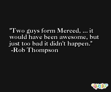 Two guys form Merced, ... it would have been awesome, but just too bad it didn't happen. -Rob Thompson