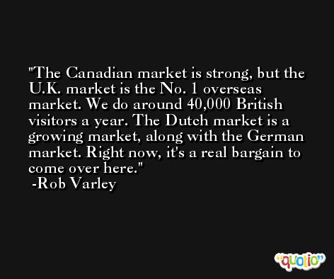 The Canadian market is strong, but the U.K. market is the No. 1 overseas market. We do around 40,000 British visitors a year. The Dutch market is a growing market, along with the German market. Right now, it's a real bargain to come over here. -Rob Varley