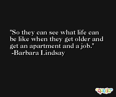 So they can see what life can be like when they get older and get an apartment and a job. -Barbara Lindsay