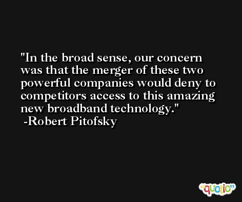 In the broad sense, our concern was that the merger of these two powerful companies would deny to competitors access to this amazing new broadband technology. -Robert Pitofsky