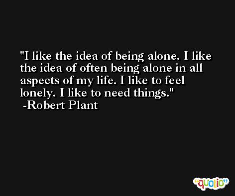 I like the idea of being alone. I like the idea of often being alone in all aspects of my life. I like to feel lonely. I like to need things. -Robert Plant