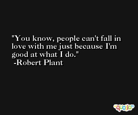 You know, people can't fall in love with me just because I'm good at what I do. -Robert Plant