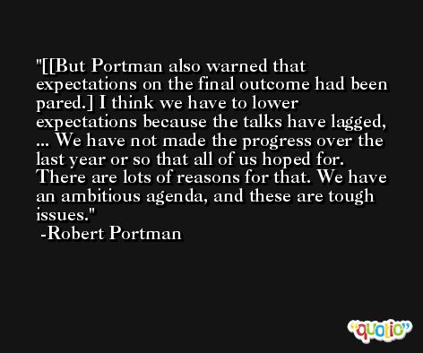 [[But Portman also warned that expectations on the final outcome had been pared.] I think we have to lower expectations because the talks have lagged, ... We have not made the progress over the last year or so that all of us hoped for. There are lots of reasons for that. We have an ambitious agenda, and these are tough issues. -Robert Portman