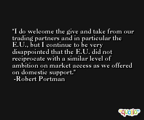 I do welcome the give and take from our trading partners and in particular the E.U., but I continue to be very disappointed that the E.U. did not reciprocate with a similar level of ambition on market access as we offered on domestic support. -Robert Portman