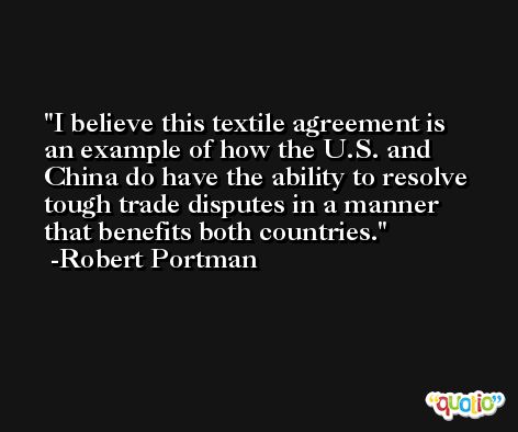 I believe this textile agreement is an example of how the U.S. and China do have the ability to resolve tough trade disputes in a manner that benefits both countries. -Robert Portman