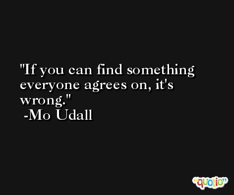 If you can find something everyone agrees on, it's wrong. -Mo Udall