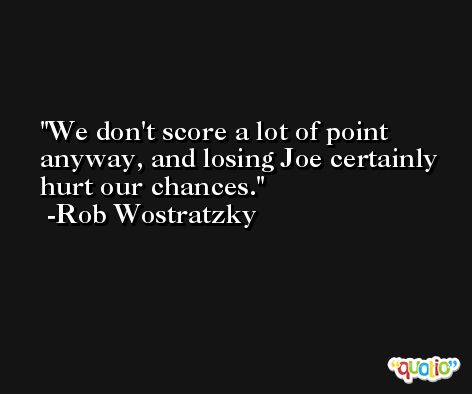 We don't score a lot of point anyway, and losing Joe certainly hurt our chances. -Rob Wostratzky