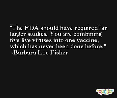 The FDA should have required far larger studies. You are combining five live viruses into one vaccine, which has never been done before. -Barbara Loe Fisher