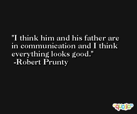 I think him and his father are in communication and I think everything looks good. -Robert Prunty