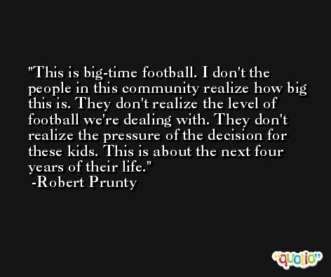This is big-time football. I don't the people in this community realize how big this is. They don't realize the level of football we're dealing with. They don't realize the pressure of the decision for these kids. This is about the next four years of their life. -Robert Prunty