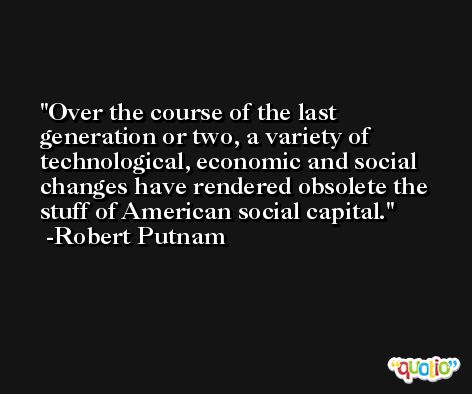 Over the course of the last generation or two, a variety of technological, economic and social changes have rendered obsolete the stuff of American social capital. -Robert Putnam
