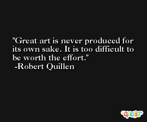 Great art is never produced for its own sake. It is too difficult to be worth the effort. -Robert Quillen
