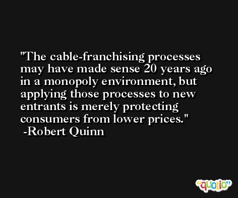 The cable-franchising processes may have made sense 20 years ago in a monopoly environment, but applying those processes to new entrants is merely protecting consumers from lower prices. -Robert Quinn