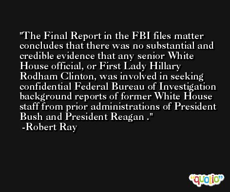 The Final Report in the FBI files matter concludes that there was no substantial and credible evidence that any senior White House official, or First Lady Hillary Rodham Clinton, was involved in seeking confidential Federal Bureau of Investigation background reports of former White House staff from prior administrations of President Bush and President Reagan . -Robert Ray