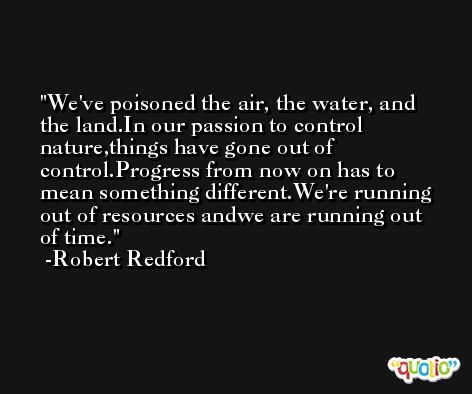 We've poisoned the air, the water, and the land.In our passion to control nature,things have gone out of control.Progress from now on has to mean something different.We're running out of resources andwe are running out of time. -Robert Redford