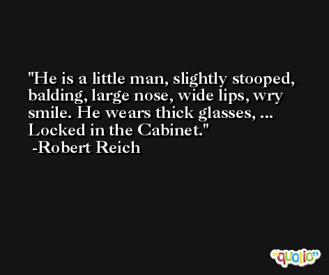 He is a little man, slightly stooped, balding, large nose, wide lips, wry smile. He wears thick glasses, ... Locked in the Cabinet. -Robert Reich