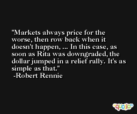 Markets always price for the worse, then row back when it doesn't happen, ... In this case, as soon as Rita was downgraded, the dollar jumped in a relief rally. It's as simple as that. -Robert Rennie