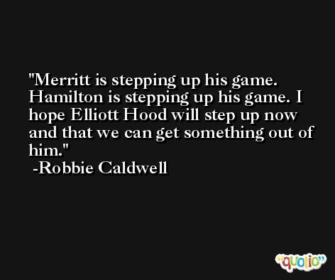 Merritt is stepping up his game. Hamilton is stepping up his game. I hope Elliott Hood will step up now and that we can get something out of him. -Robbie Caldwell