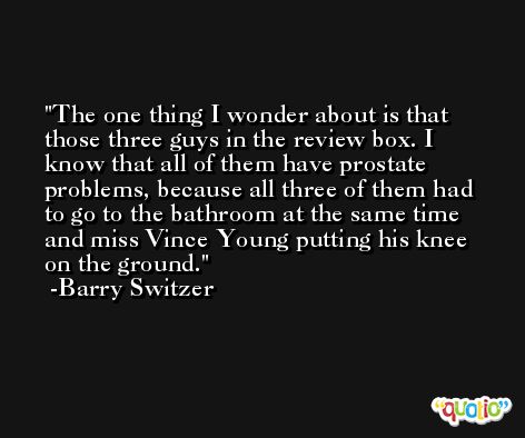 The one thing I wonder about is that those three guys in the review box. I know that all of them have prostate problems, because all three of them had to go to the bathroom at the same time and miss Vince Young putting his knee on the ground. -Barry Switzer