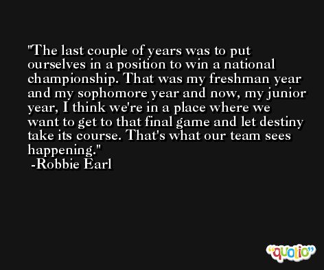 The last couple of years was to put ourselves in a position to win a national championship. That was my freshman year and my sophomore year and now, my junior year, I think we're in a place where we want to get to that final game and let destiny take its course. That's what our team sees happening. -Robbie Earl