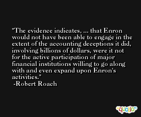 The evidence indicates, ... that Enron would not have been able to engage in the extent of the accounting deceptions it did, involving billions of dollars, were it not for the active participation of major financial institutions willing to go along with and even expand upon Enron's activities. -Robert Roach