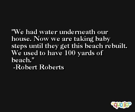 We had water underneath our house. Now we are taking baby steps until they get this beach rebuilt. We used to have 100 yards of beach. -Robert Roberts