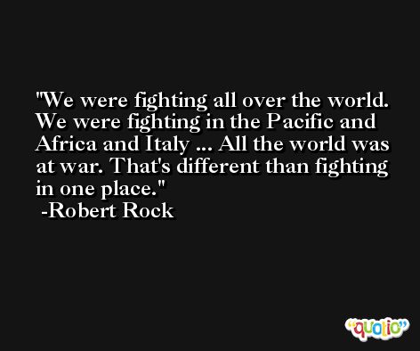 We were fighting all over the world. We were fighting in the Pacific and Africa and Italy ... All the world was at war. That's different than fighting in one place. -Robert Rock