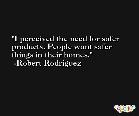 I perceived the need for safer products. People want safer things in their homes. -Robert Rodriguez