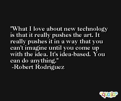 What I love about new technology is that it really pushes the art. It really pushes it in a way that you can't imagine until you come up with the idea. It's idea-based. You can do anything. -Robert Rodriguez