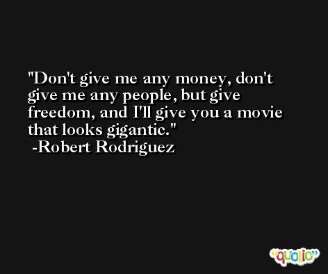 Don't give me any money, don't give me any people, but give freedom, and I'll give you a movie that looks gigantic. -Robert Rodriguez