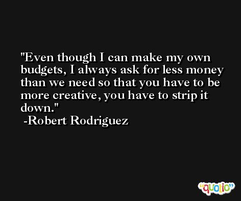 Even though I can make my own budgets, I always ask for less money than we need so that you have to be more creative, you have to strip it down. -Robert Rodriguez