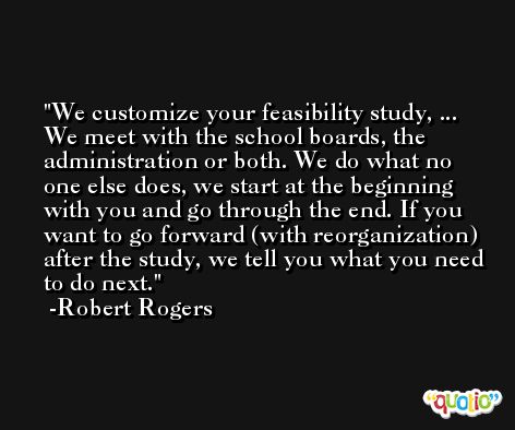 We customize your feasibility study, ... We meet with the school boards, the administration or both. We do what no one else does, we start at the beginning with you and go through the end. If you want to go forward (with reorganization) after the study, we tell you what you need to do next. -Robert Rogers