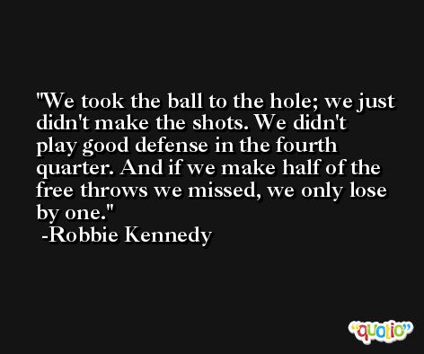 We took the ball to the hole; we just didn't make the shots. We didn't play good defense in the fourth quarter. And if we make half of the free throws we missed, we only lose by one. -Robbie Kennedy