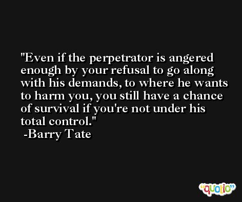 Even if the perpetrator is angered enough by your refusal to go along with his demands, to where he wants to harm you, you still have a chance of survival if you're not under his total control. -Barry Tate