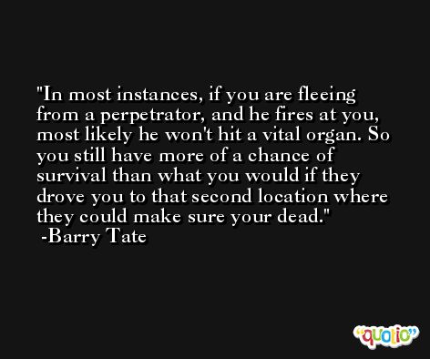 In most instances, if you are fleeing from a perpetrator, and he fires at you, most likely he won't hit a vital organ. So you still have more of a chance of survival than what you would if they drove you to that second location where they could make sure your dead. -Barry Tate