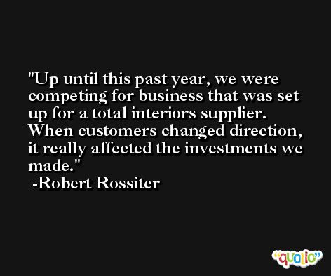 Up until this past year, we were competing for business that was set up for a total interiors supplier. When customers changed direction, it really affected the investments we made. -Robert Rossiter