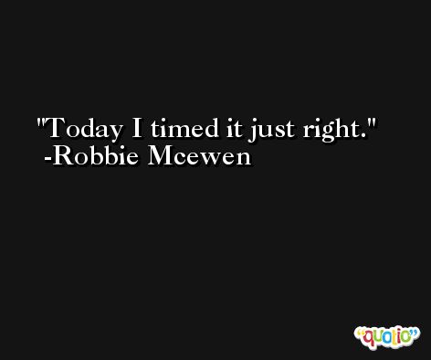 Today I timed it just right. -Robbie Mcewen