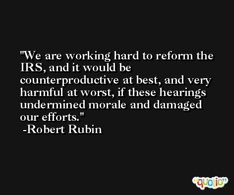 We are working hard to reform the IRS, and it would be counterproductive at best, and very harmful at worst, if these hearings undermined morale and damaged our efforts. -Robert Rubin