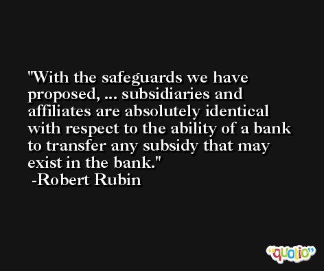 With the safeguards we have proposed, ... subsidiaries and affiliates are absolutely identical with respect to the ability of a bank to transfer any subsidy that may exist in the bank. -Robert Rubin