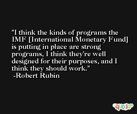 I think the kinds of programs the IMF [International Monetary Fund] is putting in place are strong programs, I think they're well designed for their purposes, and I think they should work. -Robert Rubin