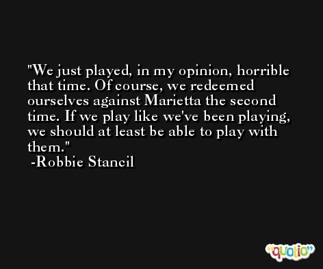 We just played, in my opinion, horrible that time. Of course, we redeemed ourselves against Marietta the second time. If we play like we've been playing, we should at least be able to play with them. -Robbie Stancil