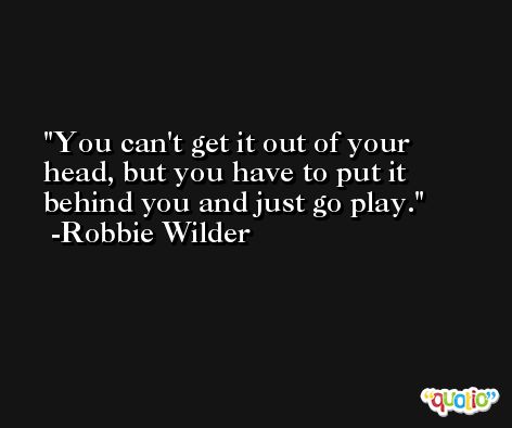 You can't get it out of your head, but you have to put it behind you and just go play. -Robbie Wilder