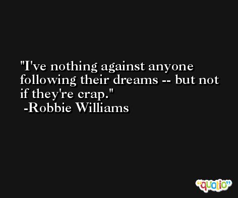 I've nothing against anyone following their dreams -- but not if they're crap. -Robbie Williams