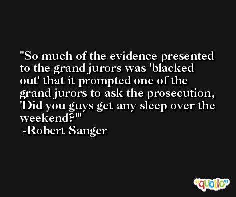 So much of the evidence presented to the grand jurors was 'blacked out' that it prompted one of the grand jurors to ask the prosecution, 'Did you guys get any sleep over the weekend?' -Robert Sanger