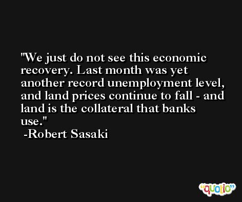 We just do not see this economic recovery. Last month was yet another record unemployment level, and land prices continue to fall - and land is the collateral that banks use. -Robert Sasaki