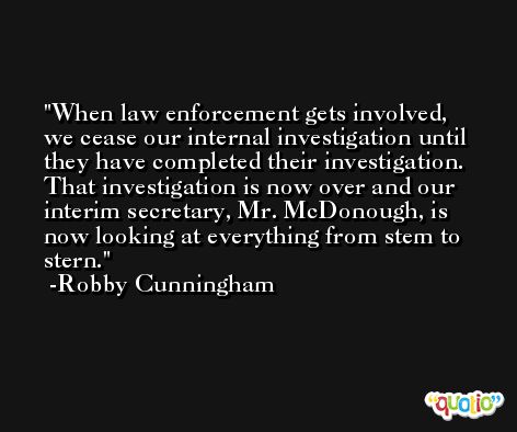 When law enforcement gets involved, we cease our internal investigation until they have completed their investigation. That investigation is now over and our interim secretary, Mr. McDonough, is now looking at everything from stem to stern. -Robby Cunningham